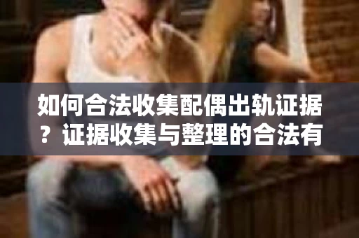 如何合法收集配偶出轨证据？证据收集与整理的合法有效策略