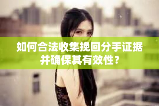 如何合法收集挽回分手证据并确保其有效性？