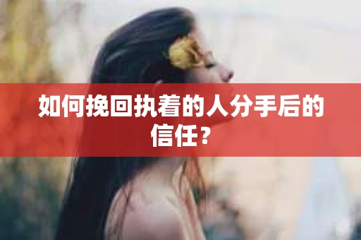 如何挽回执着的人分手后的信任？