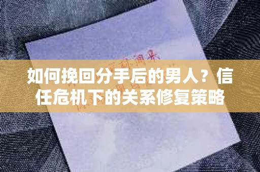 如何挽回分手后的男人？信任危机下的关系修复策略