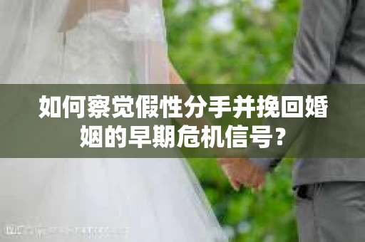 如何察觉假性分手并挽回婚姻的早期危机信号？