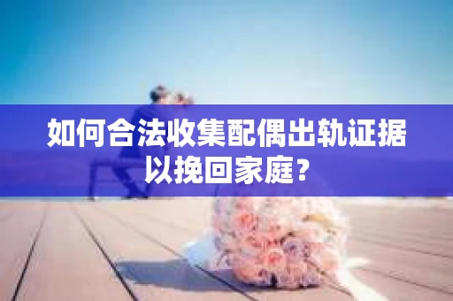 如何合法收集配偶出轨证据以挽回家庭？