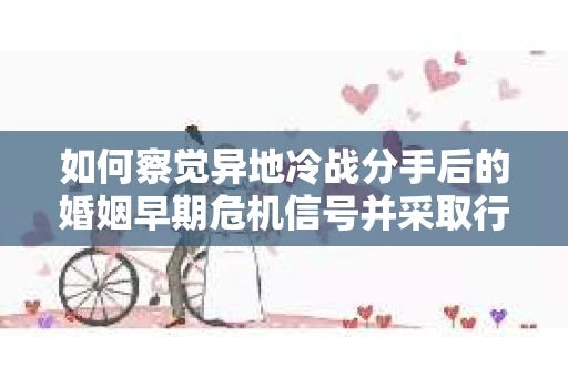 如何察觉异地冷战分手后的婚姻早期危机信号并采取行动？