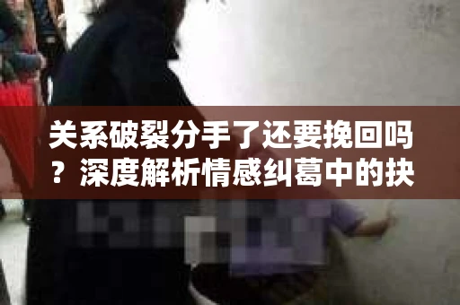 关系破裂分手了还要挽回吗？深度解析情感纠葛中的抉择