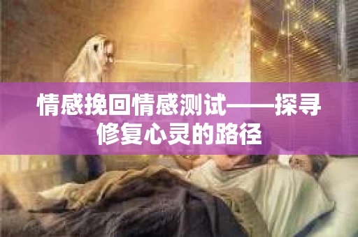情感挽回情感测试——探寻修复心灵的路径
