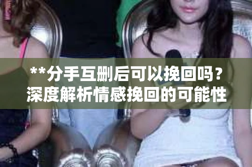 **分手互删后可以挽回吗？深度解析情感挽回的可能性**