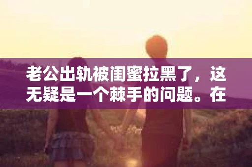 老公出轨被闺蜜拉黑了，这无疑是一个棘手的问题。在这个问题上，我想要和大家分享一下我的看法和经历，希望能给大家带来一些启示。