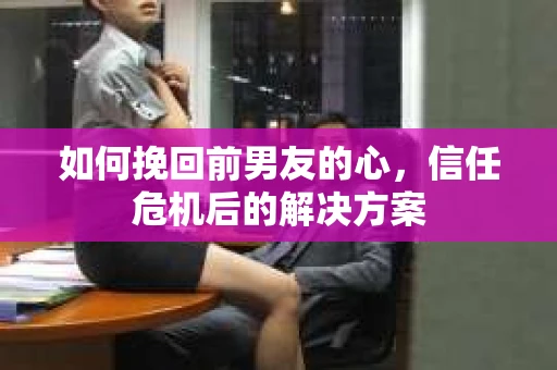 如何挽回前男友的心，信任危机后的解决方案