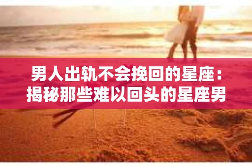 男人出轨不会挽回的星座:揭秘那些难以回头的星座男 男人出轨不会挽回的星座:揭秘那些难以回头的星座男