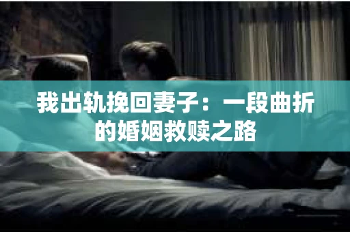 我出轨挽回妻子：一段曲折的婚姻救赎之路