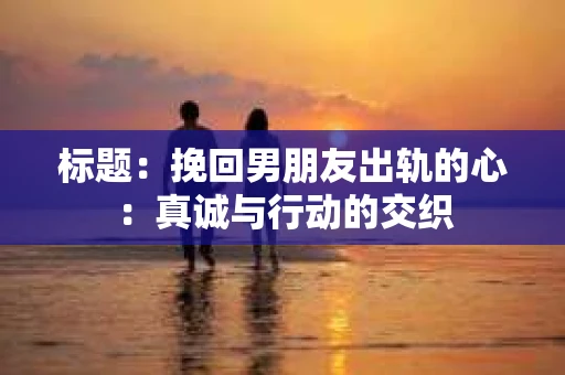 标题：挽回男朋友出轨的心：真诚与行动的交织