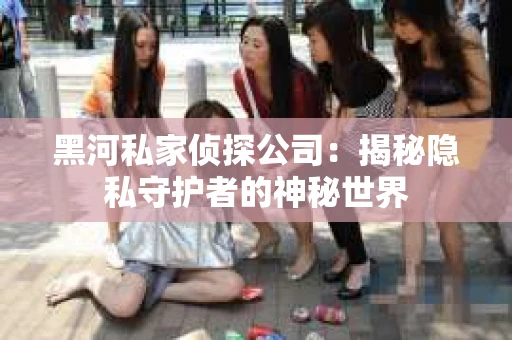 黑河私家侦探公司：揭秘隐私守护者的神秘世界
