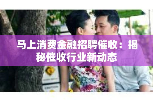 马上消费金融招聘催收：揭秘催收行业新动态