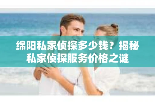 绵阳私家侦探多少钱？揭秘私家侦探服务价格之谜
