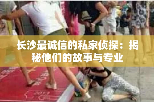 长沙最诚信的私家侦探：揭秘他们的故事与专业