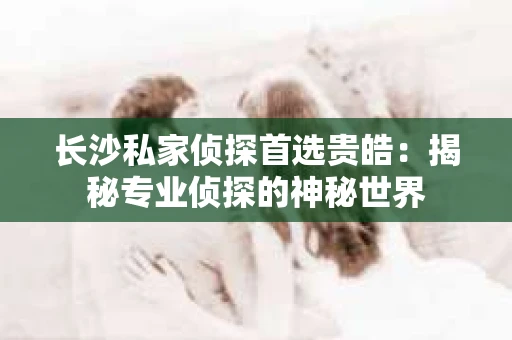 长沙私家侦探首选贵皓：揭秘专业侦探的神秘世界