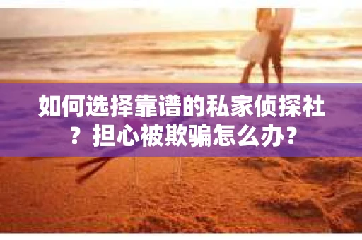 如何选择靠谱的私家侦探社？担心被欺骗怎么办？