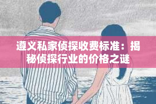 遵义私家侦探收费标准：揭秘侦探行业的价格之谜