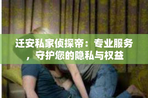 迁安私家侦探帝：专业服务，守护您的隐私与权益