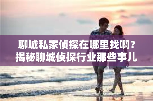 聊城私家侦探在哪里找啊?揭秘聊城侦探行业那些事儿 聊城私家侦探在哪里找啊?揭秘聊城侦探行业那些事儿