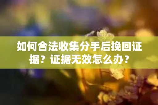 如何合法收集分手后挽回证据？证据无效怎么办？