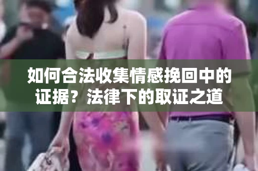 如何合法收集情感挽回中的证据？法律下的取证之道