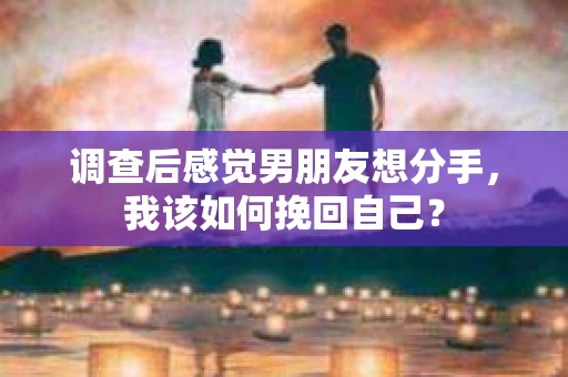 调查后感觉男朋友想分手，我该如何挽回自己？