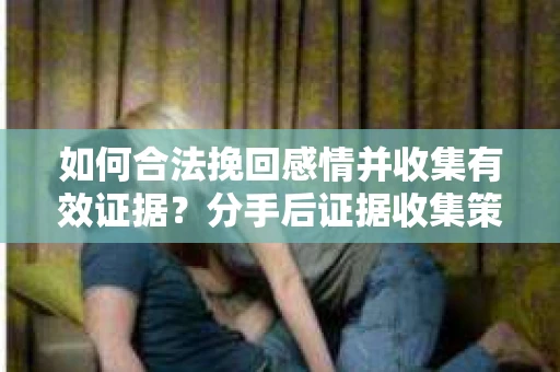如何合法挽回感情并收集有效证据？分手后证据收集策略