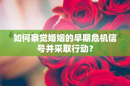 如何察觉婚姻的早期危机信号并采取行动？