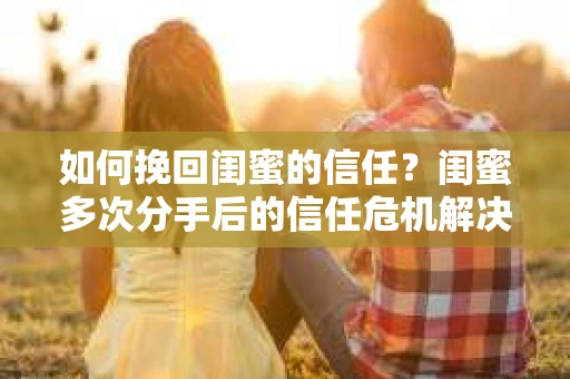如何挽回闺蜜的信任？闺蜜多次分手后的信任危机解决方案