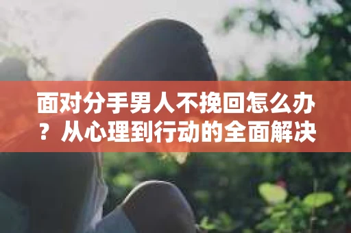 面对分手男人不挽回怎么办？从心理到行动的全面解决方案