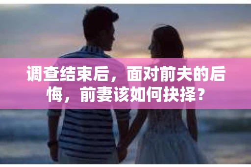 调查结束后,面对前夫的后悔,前妻该如何抉择? 调查结束后,面对前夫的后悔,前妻该如何抉择?