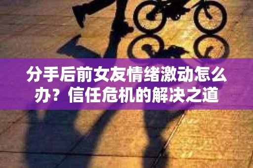 分手后前女友情绪激动怎么办？信任危机的解决之道