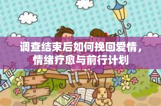 调查结束后如何挽回爱情,情绪疗愈与前行计划 调查结束后如何挽回爱情,情绪疗愈与前行计划