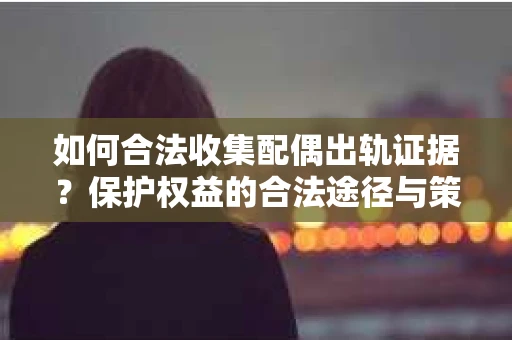 如何合法收集配偶出轨证据？保护权益的合法途径与策略