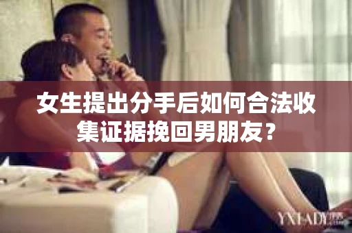 女生提出分手后如何合法收集证据挽回男朋友? 女生提出分手后如何合法收集证据挽回男朋友?