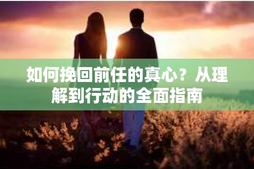 如何挽回前任的真心？从理解到行动的全面指南