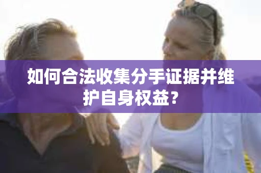 如何合法收集分手证据并维护自身权益? 如何合法收集分手证据并维护自身权益?