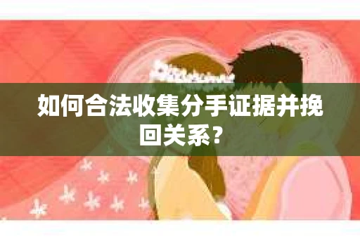 如何合法收集分手证据并挽回关系？