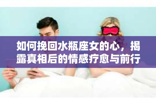 如何挽回水瓶座女的心，揭露真相后的情感疗愈与前行计划