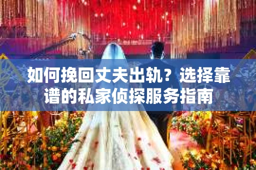 如何挽回丈夫出轨？选择靠谱的私家侦探服务指南