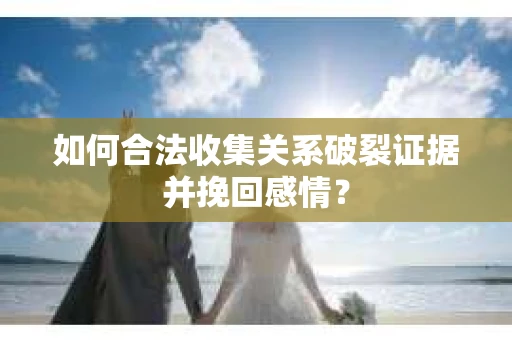 如何合法收集关系破裂证据并挽回感情？