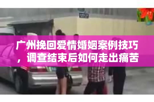广州挽回爱情婚姻案例技巧，调查结束后如何走出痛苦并做出明智决策？