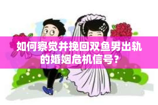 如何察觉并挽回双鱼男出轨的婚姻危机信号？