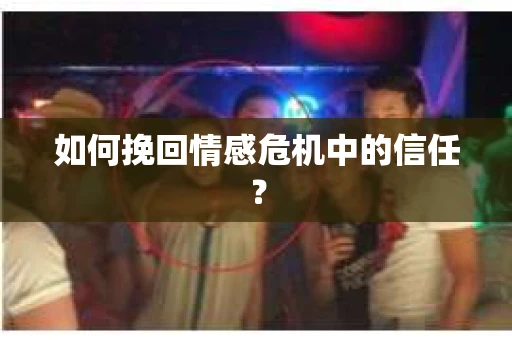 如何挽回情感危机中的信任？