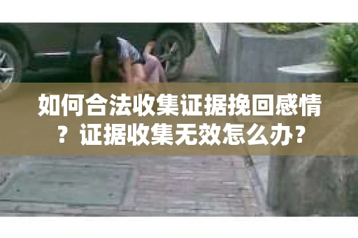 如何合法收集证据挽回感情？证据收集无效怎么办？