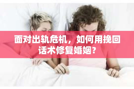 面对出轨危机，如何用挽回话术修复婚姻？