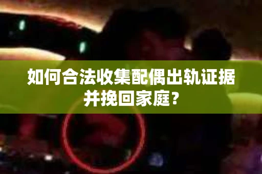 如何合法收集配偶出轨证据并挽回家庭？