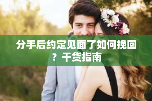 分手后约定见面了如何挽回？干货指南
