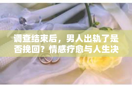 调查结束后，男人出轨了是否挽回？情感疗愈与人生决策的干货指南